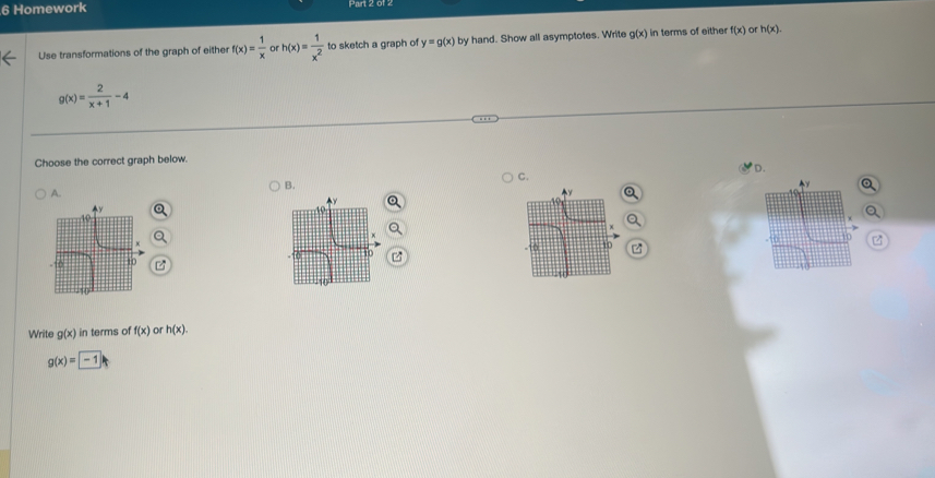 Homework
Use transformations of the graph of either f(x)= 1/x  or h(x)= 1/x^2  to sketch a graph of y=g(x) by hand. Show all asymptotes. Write g(x) in terms of either f(x) or h(x).
g(x)= 2/x+1 -4
Choose the correct graph below.
D.
C.
B.
A.
Write g(x) in terms of f(x) or h(x).
g(x)=-1