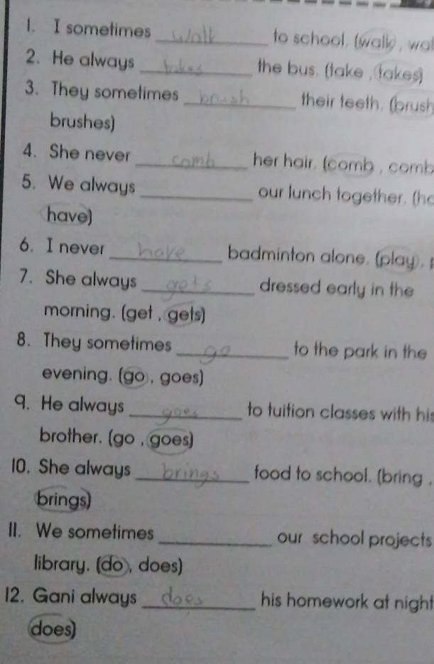 sometimes_ to school. (walk) , wa 
2. He always _the bus. (take , takes) 
3. They sometimes _their teeth. (brush 
brushes) 
4. She never _her hair. (comb , comb 
5. We always _our lunch together. (ho 
have) 
6. I never _badminton alone. (play). 
7. She always_ dressed early in the 
morning. (get , gets) 
8. They sometimes_ to the park in the 
evening. (go, goes) 
9. He always _to tuition classes with his 
brother. [go , goes] 
10. She always _food to school. [bring , 
brings) 
II. We sometimes _our school projects 
library. (do , does) 
12. Gani always _his homework at nigh 
does)