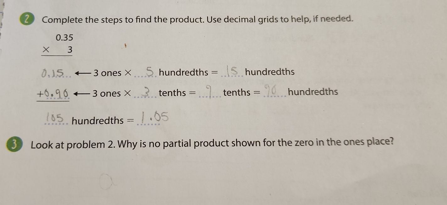 Complete the steps to find the product. Use decimal grids to help, if needed.
beginarrayr 0.35 * 3 hline endarray
3 ones × hundredths = hundredths
+0,90 3 ones × _ _ tenths = _ _ tenths = _ hundredths
hundredths =_ 
3 Look at problem 2. Why is no partial product shown for the zero in the ones place?