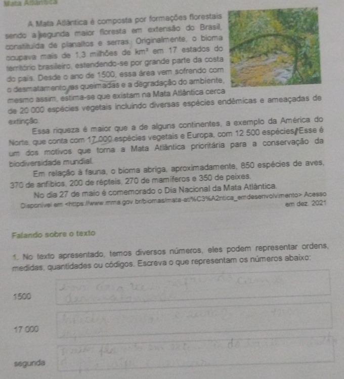 Mata Atlántica
A Mala Atlântica é composta por formações florestais
sendo a jsegunda maior floresta em extensão do Brasil,
constituída de planaltos e serras. Originalmente, o bioma
ocupava mais de 1,3 milhões de km^2 em 17 estados do
território brasileiro, estendendo-se por grande parte da costa
do país. Desde o ano de 1500, essa área vem sofrendo com
o desmatamento ras queimadas e a degradação do ambiente
mesmo assim, estima-se que existam na Mata Atlântica cerc
de 20 000 espécies vegetais incluindo diversas espécies endêmicas e ameaçadas de
extinção.
Essa riqueza é maior que a de alguns continentes, a exemplo da América do
Norte, que conta com 17.000 espécies vegetais e Europa, com 12 500 espécies/Esse é
um dos motivos que torna a Mata Atlântica prioritária para a conservação da
biodiversidade mundial.
Em relação à fauna, o bioma abriga, aproximadamente, 850 espécies de aves,
370 de anfíbios, 200 de répteis, 270 de mamíferos e 350 de peixes.
No dia 27 de maio é comemorado o Dia Nacional da Mata Atlântica.
Disponivel.em Acesso
em dez. 2021
Falando sobre o texto
1. No texto apresentado, temos diversos números, eles podem representar ordens,
medidas, quantidades ou códigos. Escreva o que representam os números abaixo:
1500
17 000
segunda