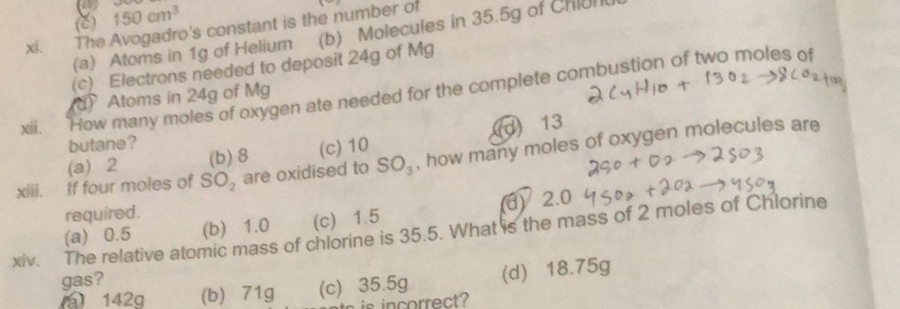 (C) 150cm^3
xi. The Avogadro's constant is the number of
(a) Atoms in 1g of Helium (b) Molecules in 35.5g of Chiun
(c) Electrons needed to deposit 24g of Mg
xii. How many moles of oxygen ate needed for the complete combustion of two moles of
Atoms in 24g of Mg
(d) 13
butane ?
(a) 2 (b) 8 (c) 10
xiii. If four moles of SO_2 are oxidised to SO_3 , how many moles of oxygen molecules are
required.
(a) 0.5 (b) 1.0 (c) 1.5 d) 2.0
xiv. The relative atomic mass of chlorine is 35.5. What is the mass of 2 moles of Chlorine
gas?
a 142q (b) 71g (c) 35.5g (d) 18.75g