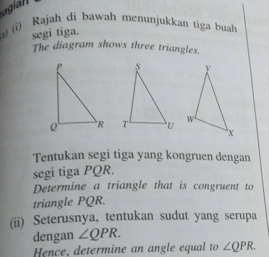 agia 
a) (i) Rajah di bawah menunjukkan tiga buah 
segi tiga. 
The diagram shows three triangles. 

Tentukan segi tiga yang kongruen dengan 
segi tiga PQR. 
Determine a triangle that is congruent to 
triangle PQR. 
(ii) Seterusnya, tentukan sudut yang serupa 
dengan ∠ QPR. 
Hence, determine an angle equal to ∠ QPR.