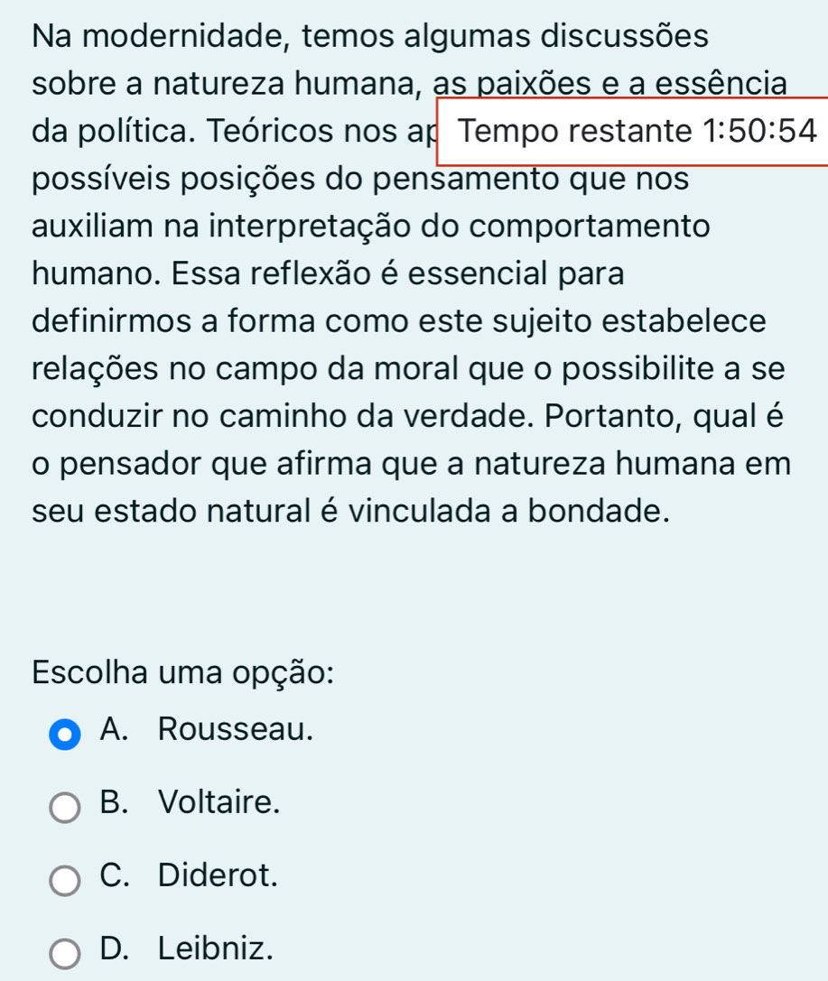 Na modernidade, temos algumas discussões
sobre a natureza humana, as paixões e a essência
da política. Teóricos nos ap Tempo restante 1:50:54
possíveis posições do pensamento que nos
auxiliam na interpretação do comportamento
humano. Essa reflexão é essencial para
definirmos a forma como este sujeito estabelece
relações no campo da moral que o possibilite a se
conduzir no caminho da verdade. Portanto, qual é
o pensador que afirma que a natureza humana em
seu estado natural é vinculada a bondade.
Escolha uma opção:
A. Rousseau.
B. Voltaire.
C. Diderot.
D. Leibniz.