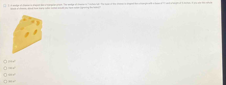 A wedge of cheese is shaped like a triangular prism. The wedge of cheese is 7 inches tall. The base of the cheese is shaped like a triangle with a base of 11 and a height of 5 inches. If you ate this whole
block of cheese, about how many cubic inches would you have eaten (ignoring the holes)?
210in^3
193in^3
420in^3
385in^3