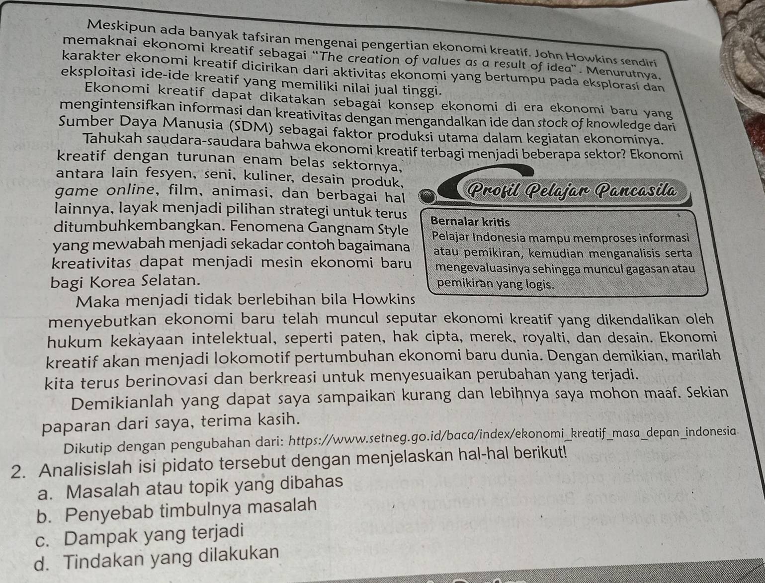 Meskipun ada banyak tafsiran mengenai pengertian ekonomi kreatif. John Howkins sendiri
memaknai ekonomi kreatif sebagai “The creation of values as a result of idea”. Menurutnya,
karakter ekonomi kreatif dicirikan dari aktivitas ekonomi yang bertumpu pada eksplorasi dan
eksploitasi ide-ide kreatif yang memiliki nilai jual tinggi.
Ekonomi kreatif dapat dikatakan sebagai konsep ekonomi di era ekonomi baru yang
mengintensifkan informasi dan kreativitas dengan mengandalkan ide dan stock of knowledge dari
Sumber Daya Manusia (SDM) sebagai faktor produksi utama dalam kegiatan ekonominya.
Tahukah saudara-saudara bahwa ekonomi kreatif terbagi menjadi beberapa sektor? Ekonomi
kreatif dengan turunan enam belas sektornya,
antara lain fesyen, seni, kuliner, desain produk,
game online, film, animasi, dan berbagai hal Profil Pelajar Pancasila
lainnya, layak menjadi pilihan strategi untuk terus Bernalar kritis
ditumbuhkembangkan. Fenomena Gangnam Style Pelajar Indonesia mampu memproses informasi
yang mewabah menjadi sekadar contoh bagaimana atau pemikiran, kemudian menganalisis serta
kreativitas dapat menjadi mesin ekonomi baru mengevaluasinya sehingga muncul gagasan atau
bagi Korea Selatan. pemikiran yang logis.
Maka menjadi tidak berlebihan bila Howkins
menyebutkan ekonomi baru telah muncul seputar ekonomi kreatif yang dikendalikan oleh
hukum kekayaan intelektual, seperti paten, hak cipta, merek, royalti, dan desain. Ekonomi
kreatif akan menjadi lokomotif pertumbuhan ekonomi baru dunia. Dengan demikian, marilah
kita terus berinovasi dan berkreasi untuk menyesuaikan perubahan yang terjadi.
Demikianlah yang dapat saya sampaikan kurang dan lebihnya saya mohon maaf. Sekian
paparan dari saya, terima kasih.
Dikutip dengan pengubahan dari: https://www.setneg.go.id/baca/index/ekonomi_kreatif_masa_depan_indonesia.
2. Analisislah isi pidato tersebut dengan menjelaskan hal-hal berikut!
a. Masalah atau topik yang dibahas
b. Penyebab timbulnya masalah
c. Dampak yang terjadi
d. Tindakan yang dilakukan