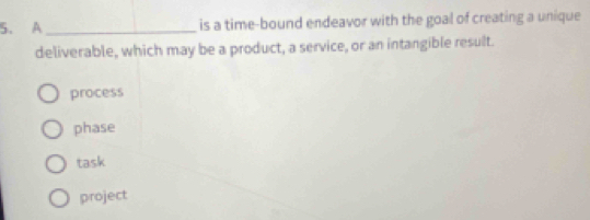 A _is a time-bound endeavor with the goal of creating a unique
deliverable, which may be a product, a service, or an intangible result.
process
phase
task
project