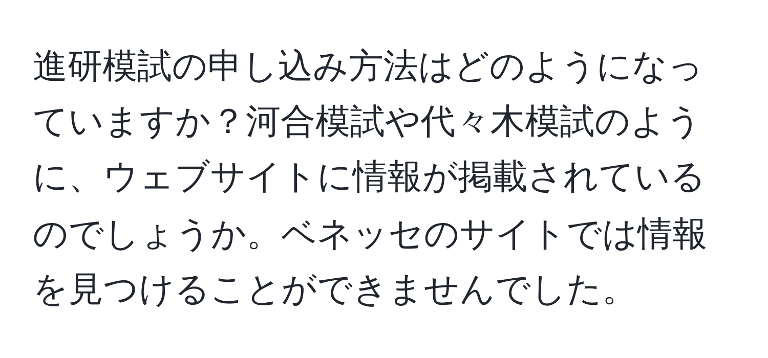 進研模試の申し込み方法はどのようになっていますか？河合模試や代々木模試のように、ウェブサイトに情報が掲載されているのでしょうか。ベネッセのサイトでは情報を見つけることができませんでした。