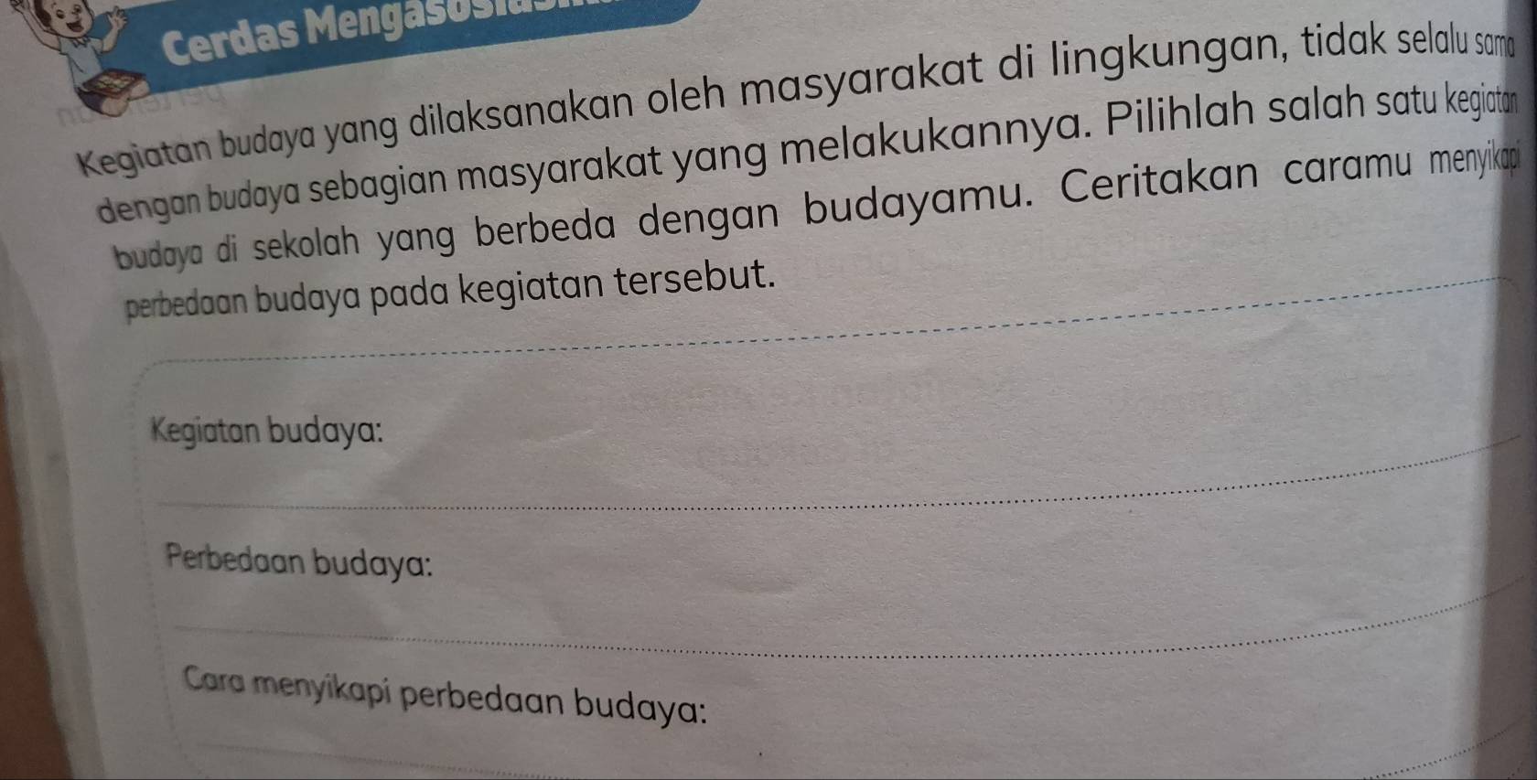 Cerdas Mengasosias 
Kegiatan budaya yang dilaksanakan oleh masyarakat di lingkungan, tidak selalu sama 
dengan budaya sebagian masyarakat yang melakukannya. Pilihlah salah satu kegiatan 
budaya di sekolah yang berbeda dengan budayamu. Ceritakan caramu menyikapi 
perbedaan budaya pada kegiatan tersebut. 
Kegiatan budaya: 
Perbedaan budaya: 
Cara menyikapi perbedaan budaya: