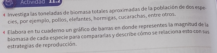 Actividad 11.2 
« Investiga las toneladas de biomasa totales aproximadas de la población de dos espe- 
cies, por ejemplo, pollos, elefantes, hormigas, cucarachas, entre otros. 
Elabora en tu cuaderno un gráfico de barras en donde representes la magnitud de la 
biomasa de cada especie para compararlas y describe cómo se relaciona esto con sus 
estrategias de reproducción.