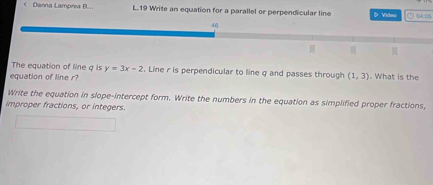 < Danna Lamprea B... L.19 Write an equation for a parallel or perpendicular line Video 04:05 
The equation of line  q is y=3x-2. Line r is perpendicular to line q and passes through (1,3). What is the 
equation of line r? 
Write the equation in slope-intercept form. Write the numbers in the equation as simplified proper fractions, 
improper fractions, or integers.