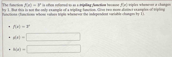 The function f(x)=3^x is often referred to as a tripling function because f(x) triples whenever 2 changes 
by 1. But this is not the only example of a tripling function. Give two more distinct examples of tripling 
functions (functions whose values triple whenever the independent variable changes by 1).
f(x)=3^x
g(x)=□
h(x)=□