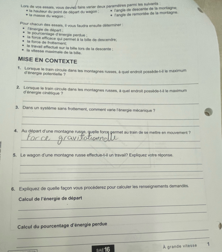 Lors de vos essais, vous devrez faire varier deux paramètres parmi les suivants ; 
la hauteur du point de départ du wagon ; l'angle de descente de la montagne; 
la masse du wagon ; 
l'angle de remontée de la montagne. 
Pour chacun des essais, il vous faudra ensuite déterminer : 
l'énergie de départ ; 
le pourcentage d'énergie perdue ; 
la force efficace qui permet à la bille de descendre; 
la force de frottement; 
le travail effectué sur la bille lors de la descente ; 
la vitesse maximale de la bille. 
MISE EN CONTEXTE 
1. Lorsque le train circule dans les montagnes russes, à quel endroit possède-t-il le maximum 
d'énergie potentielle ? 
_ 
2. Lorsque le train circule dans les montagnes russes, à quel endroit possède-t-il le maximum 
d'énergie cinétique ? 
_ 
3. Dans un système sans frottement, comment varie l'énergie mécanique ? 
_ 
_ 
4. Au départ d'une montagne russe, quelle force permet au train de se mettre en mouvement ? 
_ 
_ 
5. Le wagon d'une montagne russe effectue-t-il un travail? Expliquez votre réponse. 
_ 
_ 
_ 
6. Expliquez de quelle façon vous procéderez pour calculer les renseignements demandés. 
Calcul de l'énergie de départ 
_ 
_ 
_ 
Calcul du pourcentage d'énergie perdue 
_ 
SAé 16 À grande vitesse 1