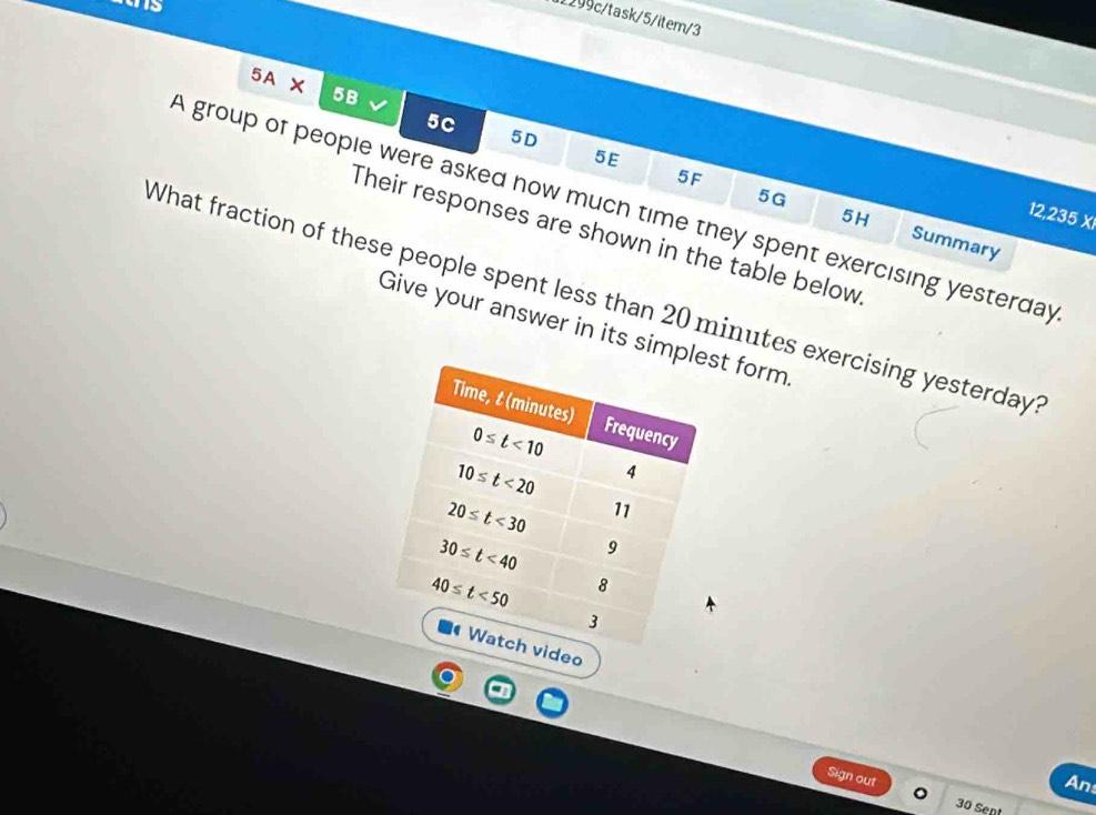 1299c/task/5/item/3
5A × 5B
5C
5D
5E
A group of people were asked how much time they spent exercising yesterday 12,235 X
5G
5H
5F Summary
Their responses are shown in the table below
What fraction of these people spent less than 20 minutes exercising yesterday
Give your answer in its simt form
Sign out
An
30 Sent