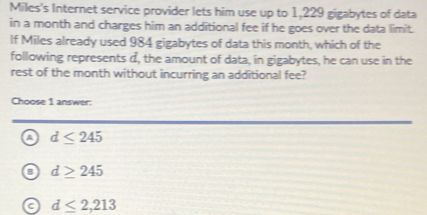 Miles's Internet service provider lets him use up to 1,229 gigabytes of data
in a month and charges him an additional fee if he goes over the data limit.
If Miles already used 984 gigabytes of data this month, which of the
following represents d, the amount of data, in gigabytes, he can use in the
rest of the month without incurring an additional fee?
Choose 1 answer:
a d≤ 245
a d≥ 245
a d≤ 2,213