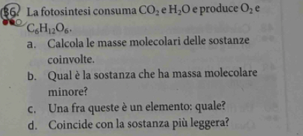 §6 La fotosintesi consuma CO_2 e H_2O e produce O_2 e
C_6H_12O_6. 
a. Calcola le masse molecolari delle sostanze 
coinvolte. 
b. Qual è la sostanza che ha massa molecolare 
minore? 
c. Una fra queste è un elemento: quale? 
d. Coincide con la sostanza più leggera?