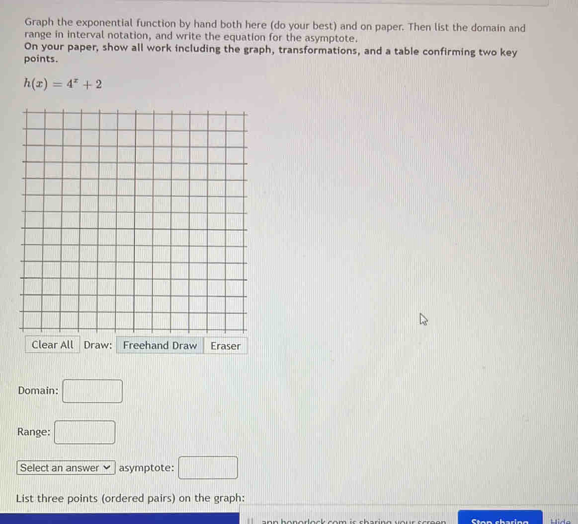 Graph the exponential function by hand both here (do your best) and on paper. Then list the domain and 
range in interval notation, and write the equation for the asymptote. 
On your paper, show all work including the graph, transformations, and a table confirming two key 
points.
h(x)=4^x+2
Domain: □ 
Range: □ 
Select an answer asymptote: □ 
List three points (ordered pairs) on the graph: 
on o rlock co m is sharin g v o . Ston sharing Hide