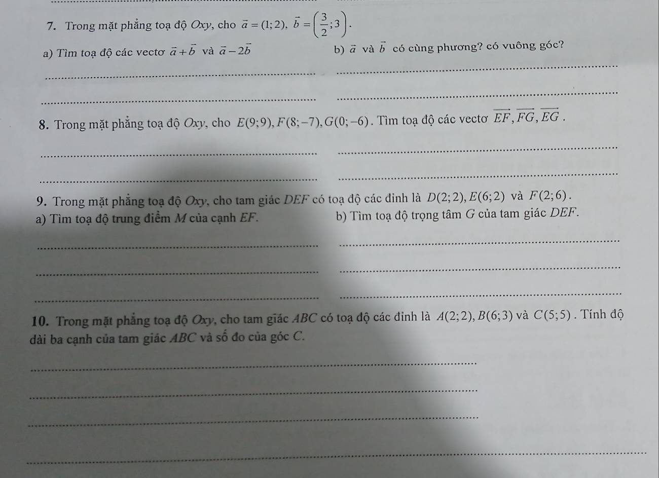 Trong mặt phẳng toạ độ Oxy, cho vector a=(1;2), vector b=( 3/2 ;3). 
b) a và 
a) Tìm toạ độ các vectơ vector a+vector b và vector a-2vector b vector b có cùng phương? có vuông góc? 
_ 
_ 
_ 
_ 
8. Trong mặt phẳng toạ độ Oxy, cho E(9;9), F(8;-7), G(0;-6). Tìm toạ độ các vectơ vector EF, vector FG, vector EG. 
_ 
_ 
_ 
_ 
9. Trong mặt phẳng toạ độ Oxy, cho tam giác DEF có toạ độ các đỉnh là D(2;2), E(6;2) và F(2;6). 
a) Tìm toạ độ trung điểm M của cạnh EF. b) Tìm toạ độ trọng tâm G của tam giác DEF. 
_ 
_ 
_ 
_ 
_ 
_ 
10. Trong mặt phẳng toạ độ Oxy, cho tam giác ABC có toạ độ các đỉnh là A(2;2), B(6;3) và C(5;5). Tính độ 
dài ba cạnh của tam giác ABC và số đo của góc C. 
_ 
_ 
_ 
_