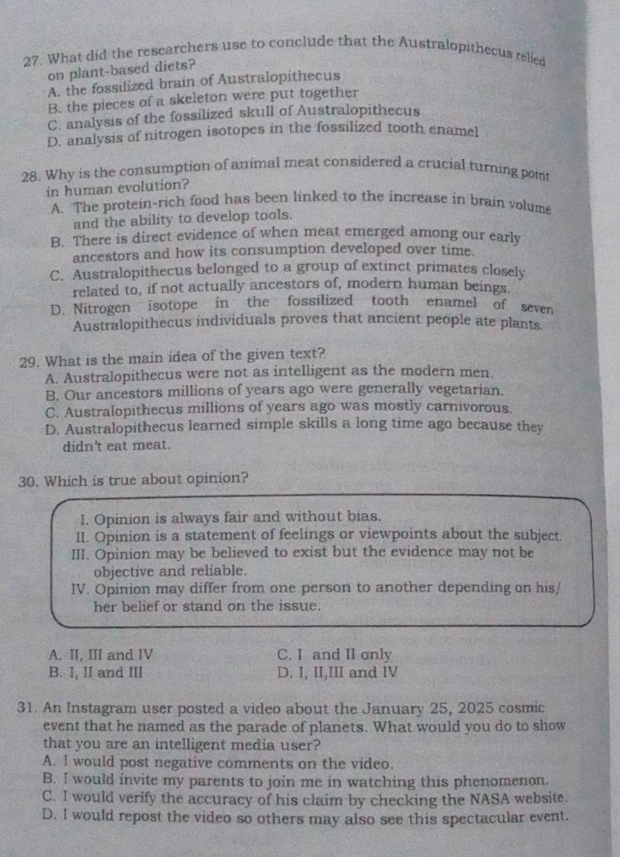 What did the researchers use to conclude that the Australopithecus relied
on plant-based diets?
A. the fossilized brain of Australopithecus
B. the pieces of a skeleton were put together
C. analysis of the fossilized skull of Australopithecus
D. analysis of nitrogen isotopes in the fossilized tooth enamel
28. Why is the consumption of animal meat considered a crucial turning point
in human evolution?
A. The protein-rich food has been linked to the increase in brain volume
and the ability to develop tools.
B. There is direct evidence of when meat emerged among our early
ancestors and how its consumption developed over time.
C. Australopithecus belonged to a group of extinct primates closely
related to, if not actually ancestors of, modern human beings
D. Nitrogen isotope in the fossilized tooth enamel of seven
Australopithecus individuals proves that ancient people ate plants
29. What is the main idea of the given text?
A. Australopithecus were not as intelligent as the modern men.
B. Our ancestors millions of years ago were generally vegetarian.
C. Australopithecus millions of years ago was mostly carnivorous.
D. Australopithecus learned simple skills a long time ago because they
didn't eat meat.
30. Which is true about opinion?
I. Opinion is always fair and without bias.
II. Opinion is a statement of feelings or viewpoints about the subject.
III. Opinion may be believed to exist but the evidence may not be
objective and reliable.
IV. Opinion may differ from one person to another depending on his/
her belief or stand on the issue.
A. II, III and IV C. I and II only
B. I, II and III D. I, II,III and IV
31. An Instagram user posted a video about the January 25, 2025 cosmic
event that he named as the parade of planets. What would you do to show
that you are an intelligent media user?
A. I would post negative comments on the video.
B. I would invite my parents to join me in watching this phenomenon.
C. I would verify the accuracy of his claim by checking the NASA website.
D. I would repost the video so others may also see this spectacular event.