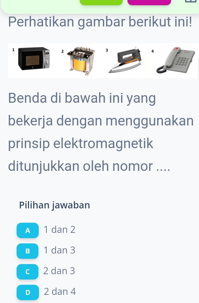 Perhatikan gambar berikut ini!
1
2
Benda di bawah ini yang
bekerja dengan menggunakan
prinsip elektromagnetik
ditunjukkan oleh nomor ....
Pilihan jawaban
A 1 dan 2
B 1 dan 3
c 2 dan 3
D 2 dan 4