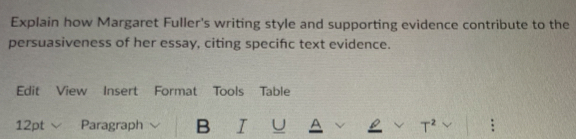 Explain how Margaret Fuller's writing style and supporting evidence contribute to the 
persuasiveness of her essay, citing specifc text evidence. 
Edit View Insert Format Tools Table 
12pt Paragraph B I U A T^2