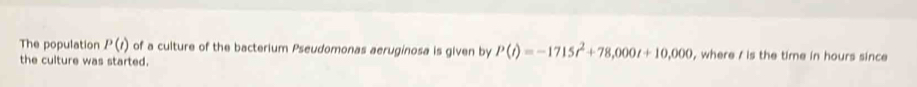 The population P(t) of a culture of the bacterium Pseudomonas aeruginosa is given by P(t)=-1715t^2+78,000t+10,000 , where / is the time in hours since 
the culture was started.