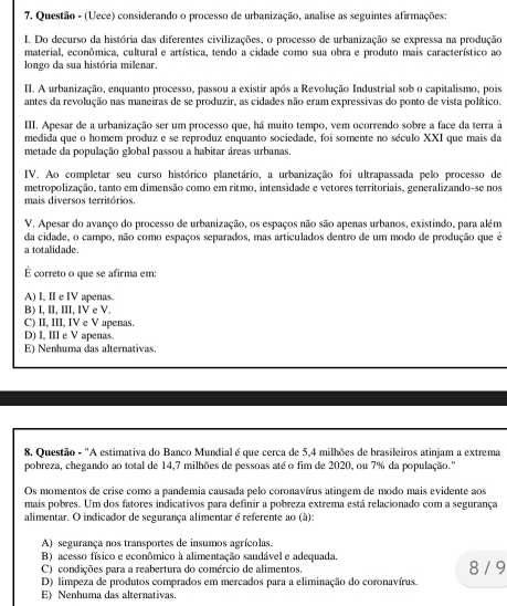 Questão - (Uece) considerando o processo de urbanização, analise as seguintes afirmações:
I. Do decurso da história das diferentes civilizações, o processo de urbanização se expressa na produção
material, econômica, cultural e artística, tendo a cidade como sua obra e produto mais característico ao
longo da sua história milenar.
II. A urbanização, enquanto processo, passou a existir após a Revolução Industrial sob o capitalismo, pois
antes da revolução nas maneiras de se produzir, as cidades não eram expressivas do ponto de vista político.
III. Apesar de a urbanização ser um processo que, há muito tempo, vem ocorrendo sobre a face da terra à
medida que o homem produz e se reproduz enquanto sociedade, foi somente no século XXI que mais da
metade da população global passou a habitar áreas urbanas.
IV. Ao completar seu curso histórico planetário, a urbanização foi ultrapassada pelo processo de
metropolização, tanto em dimensão como em ritmo, intensidade e vetores territoriais, generalizando-se nos
mais diversos territórios.
V. Apesar do avanço do processo de urbanização, os espaços não são apenas urbanos, existindo, para além
da cidade, o campo, não como espaços separados, mas articulados dentro de um modo de produção que é
a totalidade.
É correto o que se afirma em:
A) I, II e IV apenas.
B) I, II, III, IV e V.
C) II, III, IV e V apenas.
D) I, III e V apenas.
E) Nenhuma das alternativas
8. Questão - 'A estimativa do Banco Mundial é que cerca de 5,4 milhões de brasileiros atinjam a extrema
pobreza, chegando ao total de 14,7 milhões de pessoas até o fim de 2020, ou 7% da população.'
Os momentos de crise como a pandemia causada pelo coronavírus atingem de modo mais evidente aos
mais pobres. Um dos fatores indicativos para definir a pobreza extrema está relacionado com a segurança
alimentar. O indicador de segurança alimentar é referente ao (à):
A) segurança nos transportes de insumos agrícolas.
B) acesso físico e econômico à alimentação saudável e adequada 8 / 9
C) condições para a reabertura do comércio de alimentos.
D) limpeza de produtos comprados em mercados para a eliminação do coronavírus.
E) Nenhuma das alternativas.