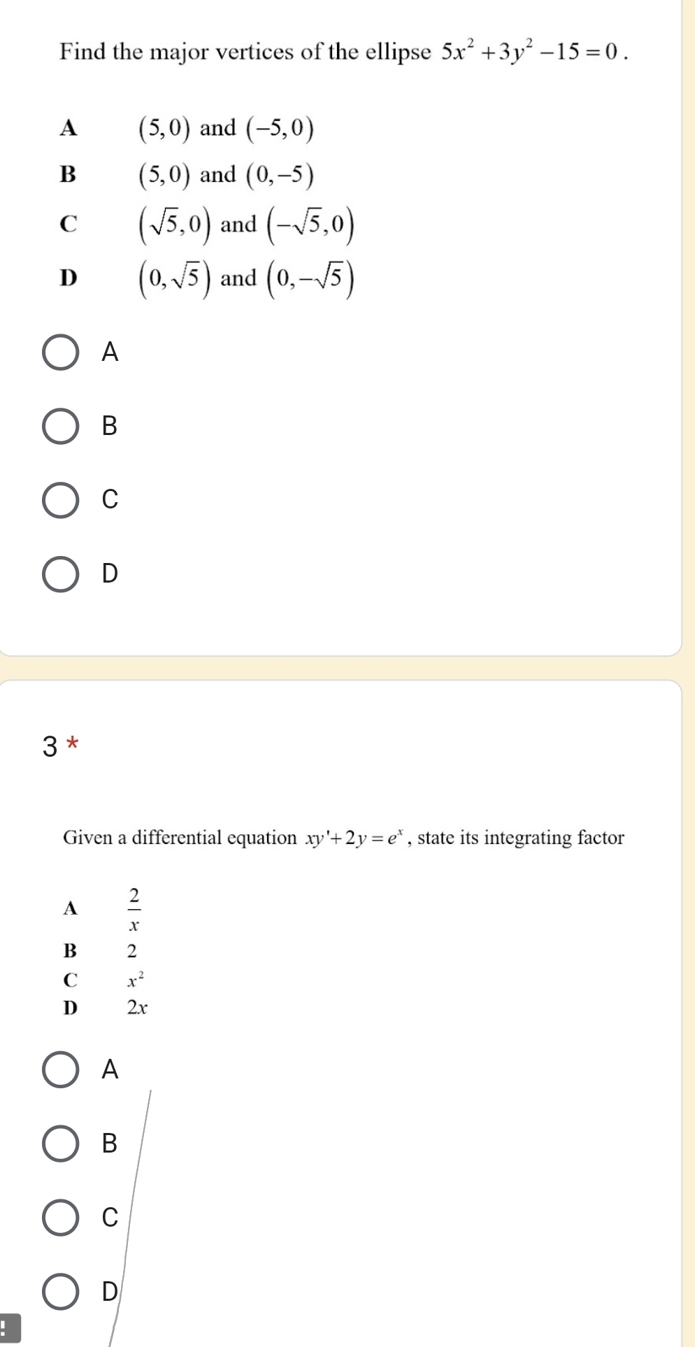 Find the major vertices of the ellipse 5x^2+3y^2-15=0.
A (5,0) and (-5,0)
B (5,0) and (0,-5)
C (sqrt(5),0) and (-sqrt(5),0)
D (0,sqrt(5)) and (0,-sqrt(5))
A
B
C
D
3 *
Given a differential equation xy'+2y=e^x , state its integrating factor
A  2/x 
B 2
C x^2
D 2x
A
B
C
D