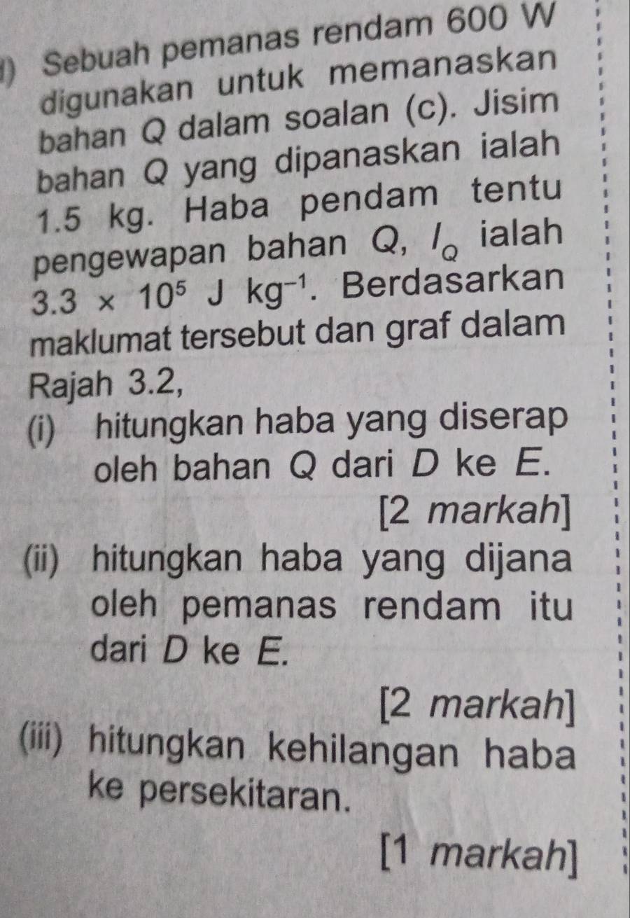 ) Sebuah pemanas rendam 600 W 
digunakan untuk memanaskan 
bahan Q dalam soalan (c). Jisim 
bahan Q yang dipanaskan ialah
1.5 kg. Haba pendam tentu 
pengewapan bahan Q, l_Q ialah
3.3* 10^5Jkg^(-1). Berdasarkan 
maklumat tersebut dan graf dalam 
Rajah 3.2, 
(i) hitungkan haba yang diserap 
oleh bahan Q dari D ke E. 
[2 markah] 
(ii) hitungkan haba yang dijana 
oleh pemanas rendam itu 
dari D ke E. 
[2 markah] 
(iii) hitungkan kehilangan haba 
ke persekitaran. 
[1 markah]