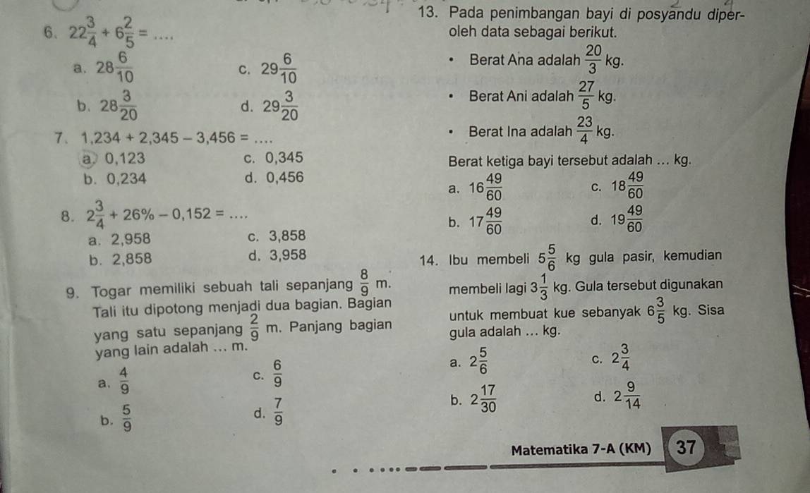 Pada penimbangan bayi di posyandu diper-
6. 22 3/4 +6 2/5 =... oleh data sebagai berikut.
a. 28 6/10  29 6/10 
c.
Berat Ana adalah  20/3 kg.
b. 28 3/20  d. 29 3/20 
Berat Ani adalah  27/5 kg.
7. 1,234+2,345-3,456=... Berat Ina adalah  23/4 kg.
a 0,123 c. 0,345 Berat ketiga bayi tersebut adalah ... kg.
b. 0,234 d. 0,456
a. 16 49/60  18 49/60 
C.
8. 2 3/4 +26% -0,152=... 17 49/60  19 49/60 
b.
d.
a. 2,958 c. 3,858
b.2,858 d. 3,958 14. Ibu membeli 5 5/6 kg gula pasir, kemudian
9. Togar memiliki sebuah tali sepanjang  8/9 m. membeli lagi 3 1/3 kg. Gula tersebut digunakan
Tali itu dipotong menjadi dua bagian. Bagian . Sisa
untuk membuat kue sebanyak 6 3/5 kg
yang satu sepanjang  2/9 m. Panjang bagian gula adalah ... kg.
yang lain adalah ... m.
C.
a.  4/9 
C.  6/9 
a. 2 5/6  2 3/4 
b. 2 17/30  2 9/14 
d.
b.  5/9 
d.  7/9 
Matematika 7-A (KM) 37