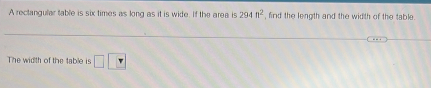 A rectangular table is six times as long as it is wide. If the area is 294ft^2 , find the length and the width of the table. 
The width of the table is □ □