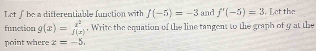 Let ƒbe a differentiable function with f(-5)=-3 and f'(-5)=3. Let the 
function g(x)= x^2/f(x) . Write the equation of the line tangent to the graph of g at the 
point where x=-5.