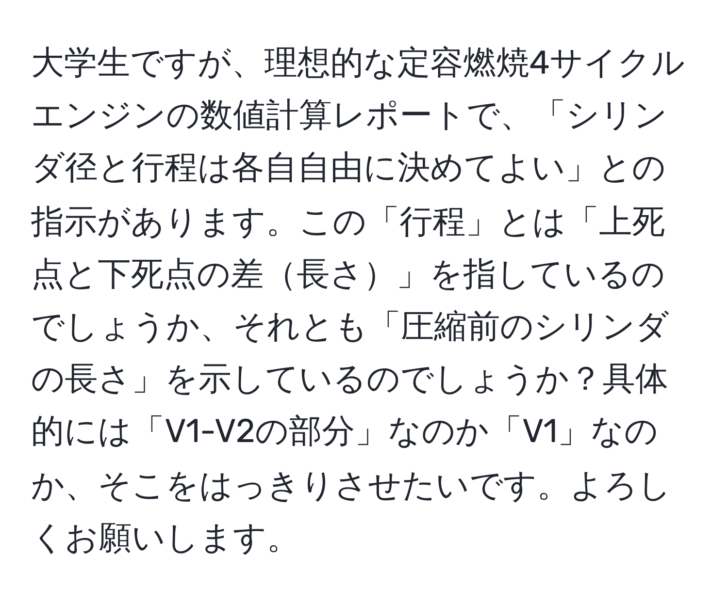 大学生ですが、理想的な定容燃焼4サイクルエンジンの数値計算レポートで、「シリンダ径と行程は各自自由に決めてよい」との指示があります。この「行程」とは「上死点と下死点の差長さ」を指しているのでしょうか、それとも「圧縮前のシリンダの長さ」を示しているのでしょうか？具体的には「V1-V2の部分」なのか「V1」なのか、そこをはっきりさせたいです。よろしくお願いします。