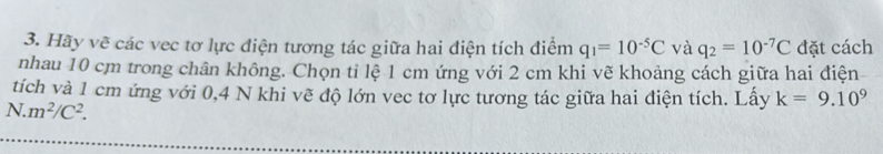 Hãy vẽ các vec tơ lực điện tương tác giữa hai điện tích điểm q_1=10^(-5)C và q_2=10^(-7)C đặt cách 
nhau 10 cm trong chân không. Chọn tỉ lệ 1 cm ứng với 2 cm khi vẽ khoảng cách giữa hai điện 
tích và 1 cm ứng với 0,4 N khi vẽ độ lớn vec tơ lực tương tác giữa hai điện tích. Lấy k=9.10^9
N m^2/C^2.