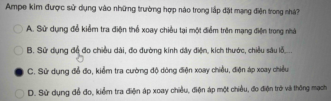 Ampe kìm được sử dụng vào những trường hợp nào trong lắp đặt mạng điện trong nhà?
A. Sử dụng để kiểm tra điện thể xoay chiều tại một điểm trên mạng điện trong nhà
B. Sử dụng để đo chiều dài, đo đường kính dây điện, kích thước, chiều sâu lỗ,...
C. Sử dụng để đo, kiểm tra cường độ dòng điện xoay chiều, điện áp xoay chiều
D. Sử dụng để đo, kiểm tra điện áp xoay chiều, điện áp một chiều, đo điện trở và thông mạch