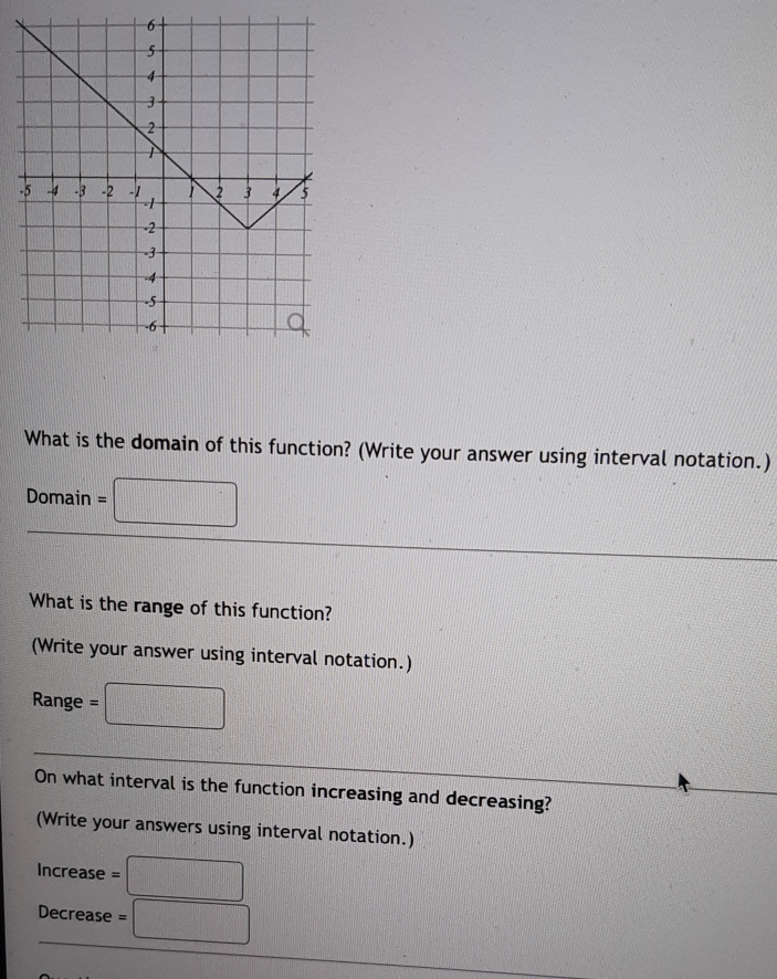 What is the domain of this function? (Write your answer using interval notation.) 
Domain =□
What is the range of this function? 
(Write your answer using interval notation.)
Range = □
On what interval is the function increasing and decreasing? 
(Write your answers using interval notation.) 
Increase =□
Decrease =□