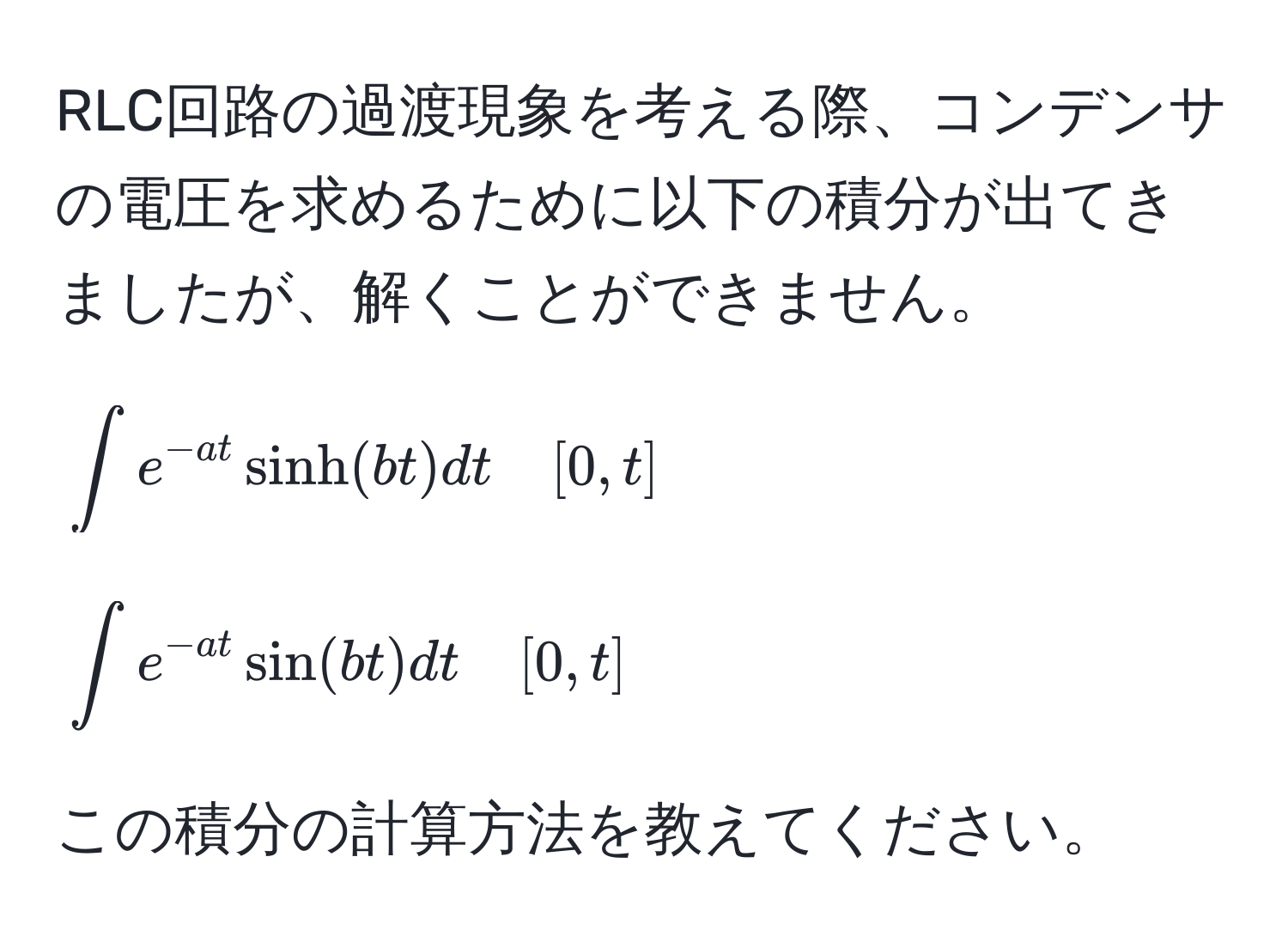 RLC回路の過渡現象を考える際、コンデンサの電圧を求めるために以下の積分が出てきましたが、解くことができません。  
[
∈t e^(-at) sinh(bt) dt quad [0,t]
]  
[
∈t e^(-at) sin(bt) dt quad [0,t]
]  
この積分の計算方法を教えてください。