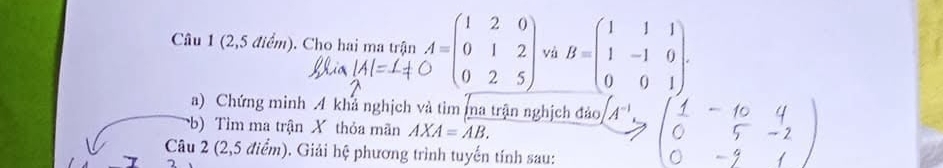 (2,5 điểm). Cho hai ma trận A=beginpmatrix 1&2&0 0&1&2 0&2&5endpmatrix và B=beginpmatrix 1&1&1 1&-1&0 0&0&1endpmatrix. 
a) Chứng minh 4 khả nghịch và tìm ma trận nghịch đảo A^(-1)
b) Tìm ma trận X thỏa mãn AXA=AB. 
Câu 2 (2,5 điểm). Giải hệ phương trình tuyến tính sau: