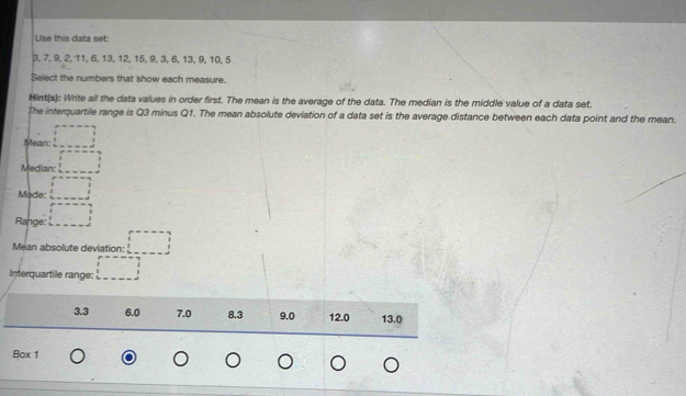 Use this data set:
3, 7, 9, 2, 11, 6, 13, 12, 15, 9, 3, 6, 13, 9, 10, 5
Select the numbers that show each measure.
Hint(s): Write all the data values in order first. The mean is the average of the data. The median is the middle value of a data set.
The interquartile range is Q3 minus Q1. The mean absolute deviation of a data set is the average distance between each data point and the mean.
Mean: □
Median: □ 
Mode: □
Range: □ 
Méan absolute deviation: □
Interquartile range: □
3.3 6.0 7.0 8.3 9.0 12.0 13.0
Box 1