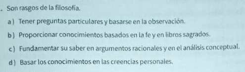 Son rasgos de la filosofía.
a ) Tener preguntas particulares y basarse en la observación.
b) Proporcionar conocimientos basados en la fe y en libros sagrados.
c ) Fundamentar su saber en argumentos racionales y en el análisis conceptual.
d ) Basar los conocimientos en las creencias personales.