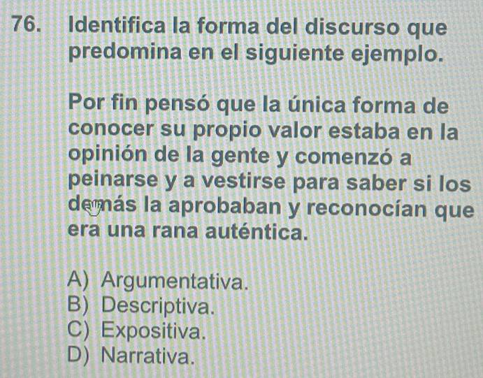 Identifica la forma del discurso que
predomina en el siguiente ejemplo.
Por fin pensó que la única forma de
conocer su propio valor estaba en la
opinión de la gente y comenzó a
peinarse y a vestirse para saber si los
de más la aprobaban y reconocían que
era una rana auténtica.
A) Argumentativa.
B) Descriptiva.
C) Expositiva.
D) Narrativa.