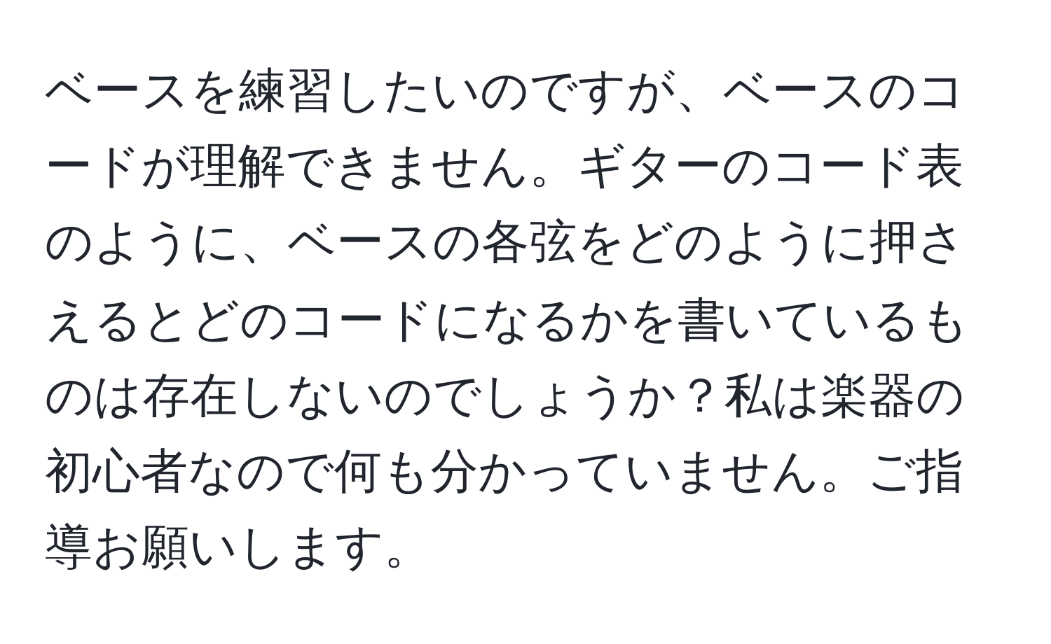 ベースを練習したいのですが、ベースのコードが理解できません。ギターのコード表のように、ベースの各弦をどのように押さえるとどのコードになるかを書いているものは存在しないのでしょうか？私は楽器の初心者なので何も分かっていません。ご指導お願いします。