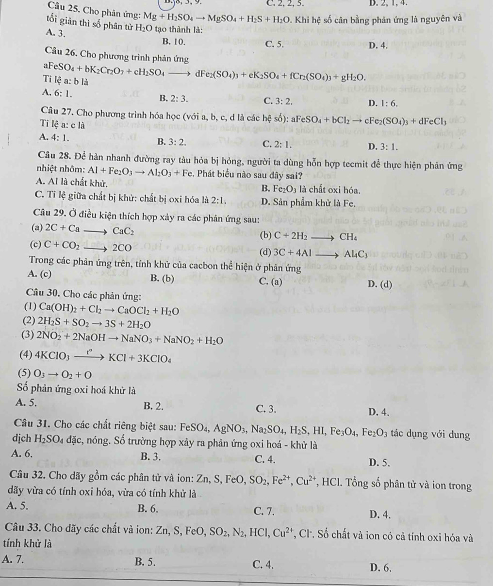 C. 2, 2, 5. D. 2, 1, 4.
Câu 25. Cho phản ứng: Mg+H_2SO_4to MgSO_4+H_2S+H_2O. Khi hệ số cân bằng phản ứng là nguyên và
tối giản thì số phân tử H_2O tạo thành là:
A. 3.
B. 10. C. 5. D. 4.
Câu 26. Cho phương trình phản ứng
aFeSO_4+bK_2Cr_2O_7+cH_2SO_4to dFe_2(SO_4)_3+eK_2SO_4+fCr_2(SO_4)_3+gH_2O.
Tỉ lhat ea:blhat a
A. 6:1.
B. 2:3. C. 3:2. D. 1:6.
Câu 27. Cho phương trình hóa học (với a, b, c, d là các hhat ?shat o):aFeSO_4+bCl_2to cFe_2(SO_4)_3+dFeCl_3
Ti lệ a: c là
A. 4:1.
B. 3:2. C. 2:1. D. 3:1.
Câu 28. Để hàn nhanh đường ray tàu hỏa bị hỏng, người ta dùng hỗn hợp tecmit để thực hiện phản ứng
nhiệt nhôm: Al+Fe_2O_3to Al_2O_3+Fe. Phát biểu nào sau đây sai?
A. Al là chất khử. là chất oxi hóa.
B. Fe_2O_3
C. Tỉ lệ giữa chất bị khử: chất bị oxi hóa là 2:1. D. Sản phẩm khử là Fe.
Câu 29. Ở điều kiện thích hợp xảy ra các phản ứng sau:
(a) 2C+Cato CaC_2
(b) C+2H_2to CH_4
(c) C+CO_2to 2CO (d) 3C+4Alto Al_4C_3
Trong các phản ứng trên, tính khử của cacbon thể hiện ở phản ứng
B. (b)
A. (c) C. (a) D. (d)
Câu 30. Cho các phản ứng:
(1) Ca(OH)_2+Cl_2to CaOCl_2+H_2O
(2) 2H_2S+SO_2to 3S+2H_2O
(3) 2NO_2+2NaOHto NaNO_3+NaNO_2+H_2O
(4) 4KClO_3xrightarrow t°KCl+3KClO_4
(5) O_3to O_2+O
Số phản ứng oxi hoá khử là
A. 5. B. 2. C. 3.
D. 4.
Câu 31. Cho các chất riêng biệt sau: FeSO_4,AgNO_3,Na_2SO_4,H_2S,HI,Fe_3O_4,Fe_2O_3 tác dụng với dung
dịch H_2SO_4 đặc, nóng. Số trường hợp xảy ra phản ứng oxi hoá - khử là
A. 6. B. 3. C. 4. D. 5.
Câu 32. Cho dãy gồm các phân tử và ion: Zn,S,FeO,SO_2,Fe^(2+),Cu^(2+) *, HCl. Tổng số phân tử và ion trong
dãy vừa có tính oxi hóa, vừa có tính khử là
A. 5. B. 6. C. 7. D. 4.
Câu 33. Cho dãy các chất và ion: Zn,S,FeO,SO_2,N_2, 、 H c1 Cu^(2+) *, Cl. Số chất và ion có cả tính oxi hóa và
tính khử là
A. 7. B. 5. C. 4.
D. 6.