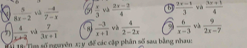  5/8x-2  và  (-4)/7-x   x/3  và  (2x-2)/4  8)  (2x-1)/3  và  (3x+1)/4 
)  4/x+2  và  7/3x+1  8  (-3)/x+1  và  4/2-2x  9  6/x-3  và  9/2x-7 
Tại 18: Tìm số nguyên x; y để các cặp phân số sau bằng nhau: