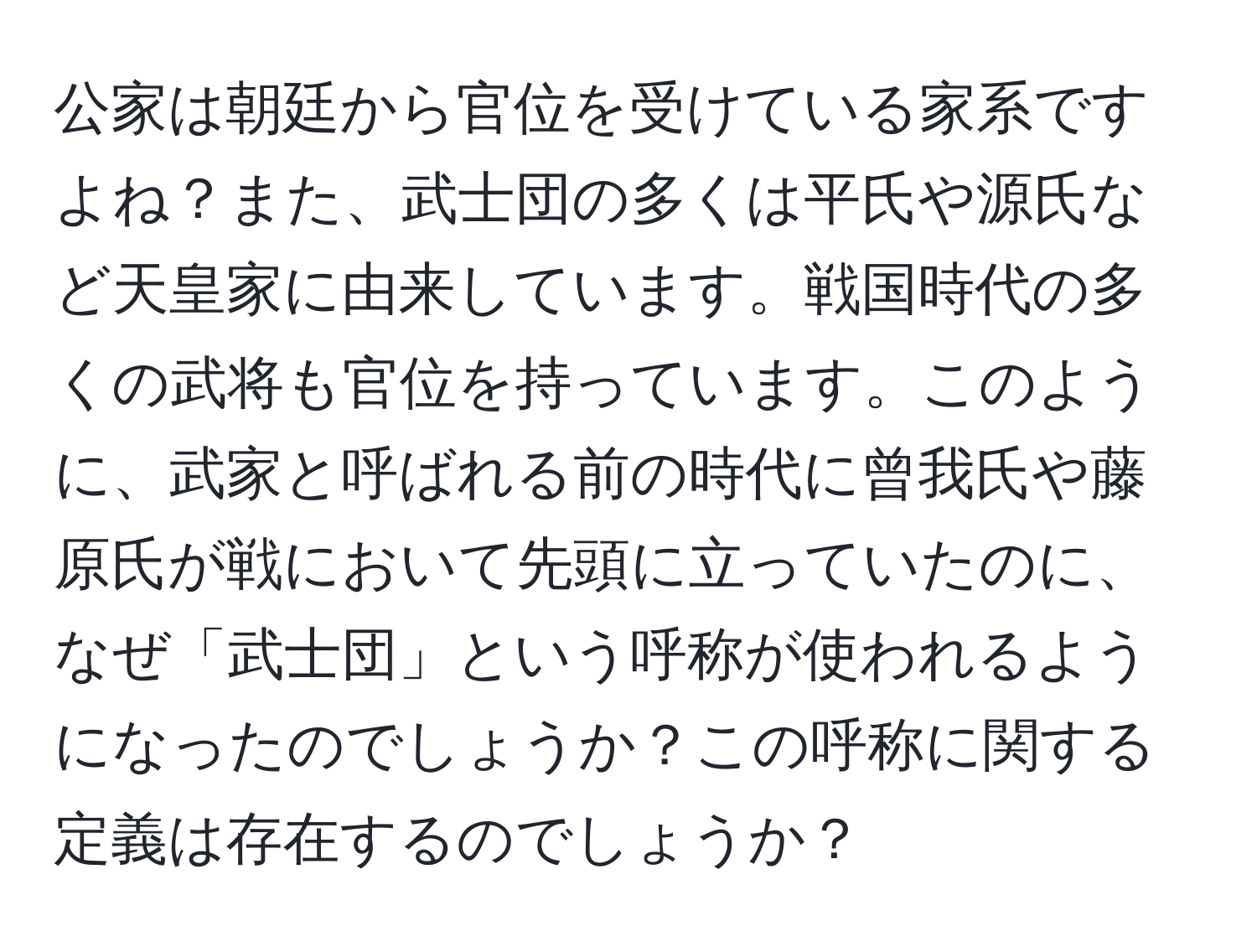 公家は朝廷から官位を受けている家系ですよね？また、武士団の多くは平氏や源氏など天皇家に由来しています。戦国時代の多くの武将も官位を持っています。このように、武家と呼ばれる前の時代に曾我氏や藤原氏が戦において先頭に立っていたのに、なぜ「武士団」という呼称が使われるようになったのでしょうか？この呼称に関する定義は存在するのでしょうか？