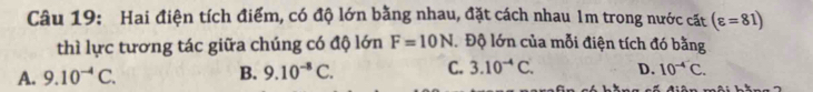 Hai điện tích điểm, có độ lớn bằng nhau, đặt cách nhau 1m trong nước cặt (varepsilon =81)
thì lực tương tác giữa chúng có độ lớn F=10N Độ lớn của mỗi điện tích đó bằng 
A. 9.10^(-4)C. B. 9.10^(-8)C. C. 3.10^(-4)C. D. 10^(-4)C.