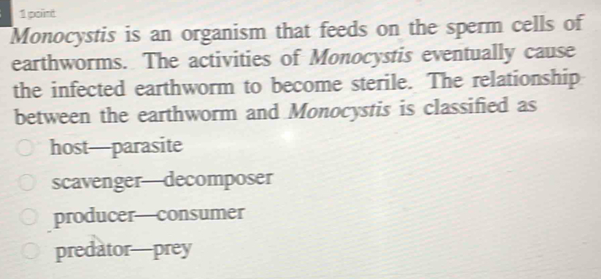 Monocystis is an organism that feeds on the sperm cells of
earthworms. The activities of Monocystis eventually cause
the infected earthworm to become sterile. The relationship
between the earthworm and Monocystis is classified as
host—parasite
scavenger—decomposer
producer—consumer
predator—prey