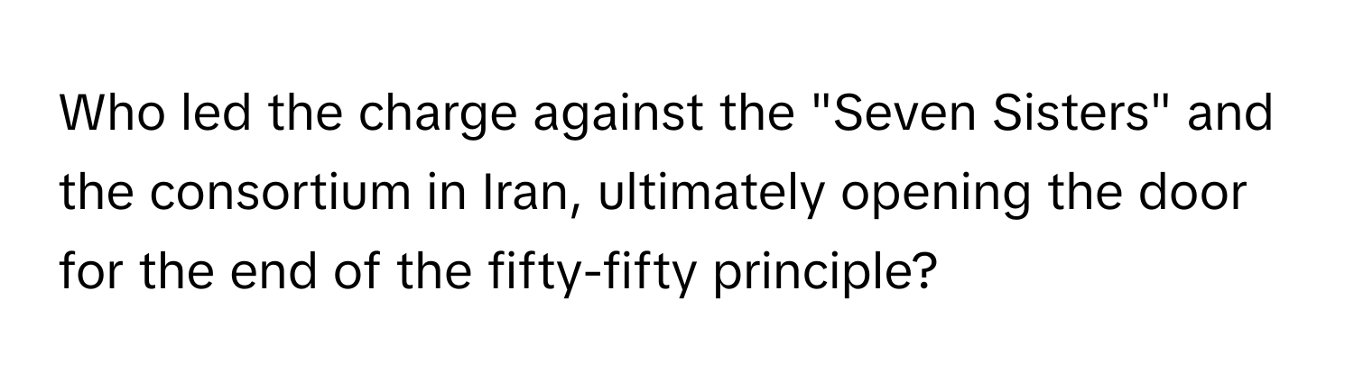 Who led the charge against the "Seven Sisters" and the consortium in Iran, ultimately opening the door for the end of the fifty-fifty principle?