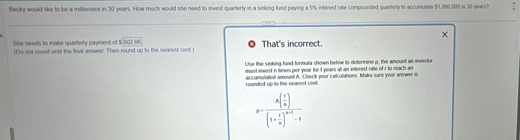 Becky would like to be a millionaire in 30 years. How much would she need to invest quarterly in a sinking fund paying a 5% interest rate compounded quarterly to accumulate $1,000,000 in 30 years?
She needs to make quarterly payment of $ 602.66 That's incorrect.
(Do not round until the final answer. Then round up to the nearest cent.)
Use the sinking fund formula shown below to determine p, the amount an investor
must invest n times per year for t years at an interest rate of r to reach an
accumulated amount A. Check your calculations. Make sure your answer is
rounded up to the nearest cent.
p=frac A( r/n )(1+ r/n )^n+1-1