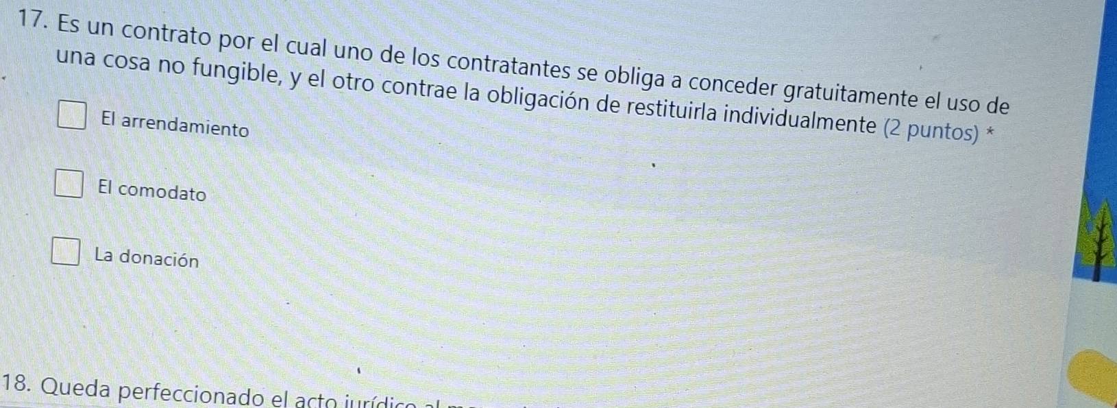 Es un contrato por el cual uno de los contratantes se obliga a conceder gratuitamente el uso de
una cosa no fungible, y el otro contrae la obligación de restituirla individualmente (2 puntos) *
El arrendamiento
El comodato
La donación
18. Queda perfeccionado el acto jurídio