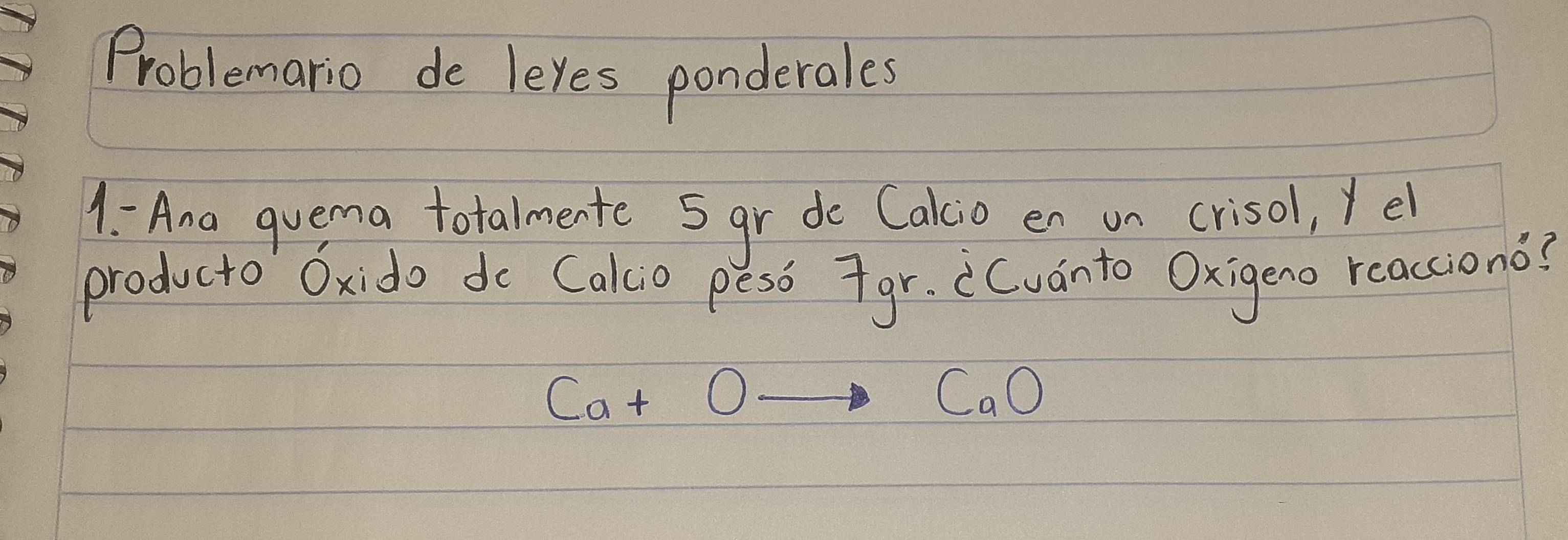 Problemario de leyes ponderales 
1: Ana quema totalmente 5gr do Cakio en un crisol, yel 
producto Oxido do Cakcio peso 7gr. Cvanto Oxigeno reacciono?
Ca+Oto CaO